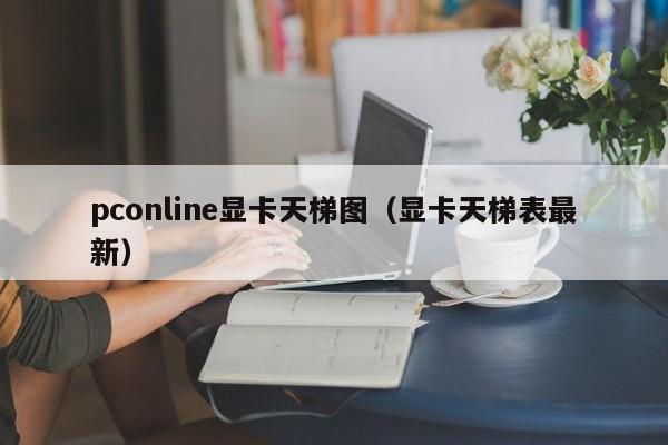 pconline显卡天梯图（显卡天梯表最新）