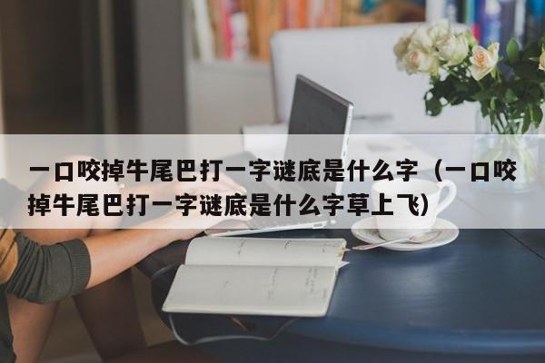 一口咬掉牛尾巴打一字谜底是什么字（一口咬掉牛尾巴打一字谜底是什么字草上飞）