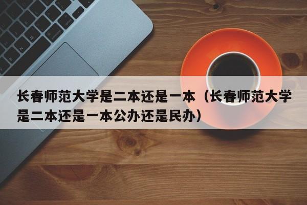 长春师范大学是二本还是一本（长春师范大学是二本还是一本公办还是民办）