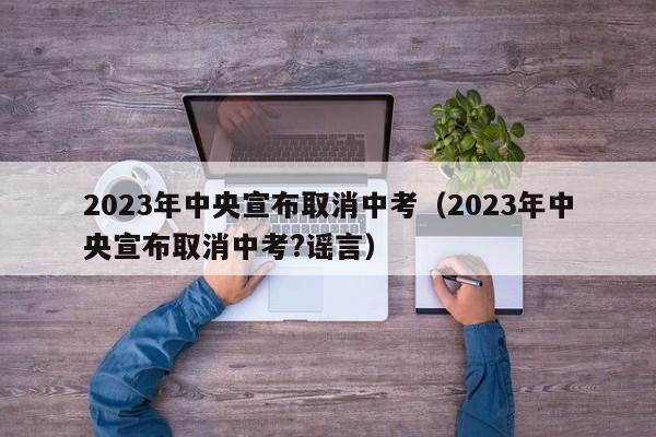 2023年中央宣布取消中考（2023年中央宣布取消中考?谣言）