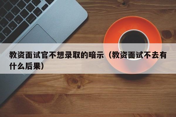 教资面试官不想录取的暗示（教资面试不去有什么后果）