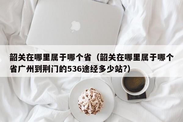 韶关在哪里属于哪个省（韶关在哪里属于哪个省广州到荆门的536途经多少站?）