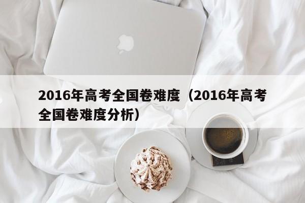 2016年高考全国卷难度（2016年高考全国卷难度分析）