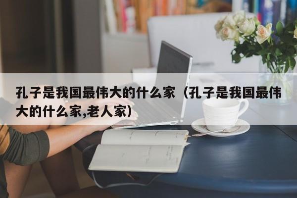 孔子是我国最伟大的什么家（孔子是我国最伟大的什么家,老人家）