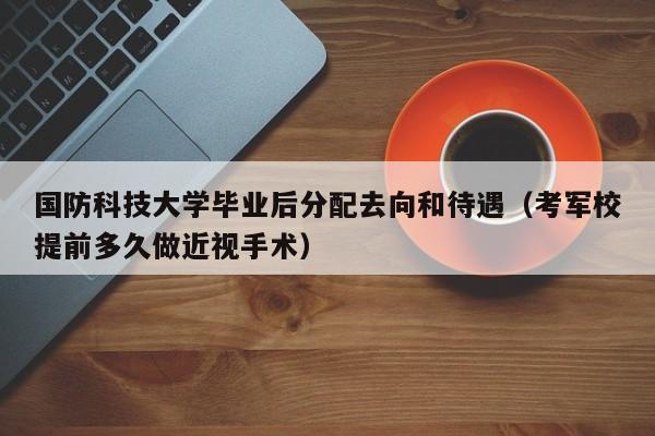 国防科技大学毕业后分配去向和待遇（考军校提前多久做近视手术）