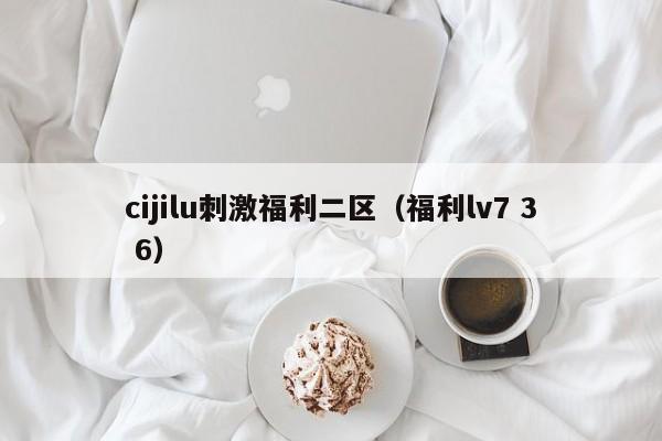 cijilu刺激福利二区（福利lv7 3 6）