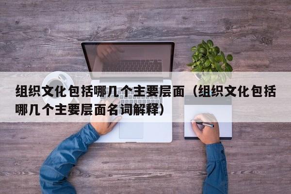 组织文化包括哪几个主要层面（组织文化包括哪几个主要层面名词解释）