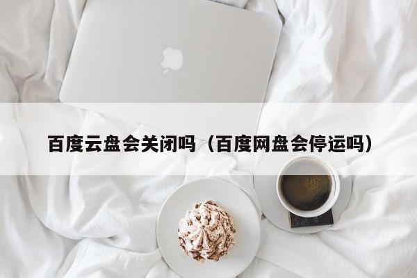 百度云盘会关闭吗（百度网盘会停运吗）