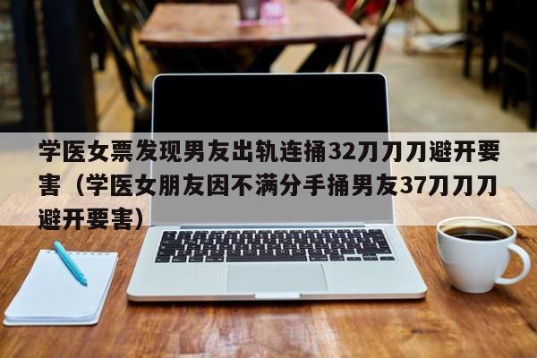 学医女票发现男友出轨连捅32刀刀刀避开要害（学医女朋友因不满分手捅男友37刀刀刀避开要害）