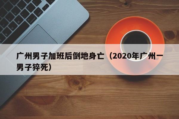 广州男子加班后倒地身亡（2020年广州一男子猝死）