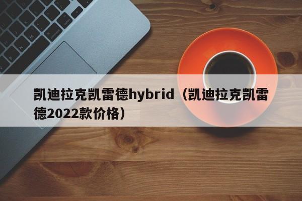 凯迪拉克凯雷德hybrid（凯迪拉克凯雷德2022款价格）