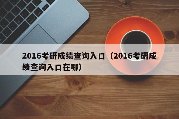 2016考研成绩查询入口（2016考研成绩查询入口在哪）