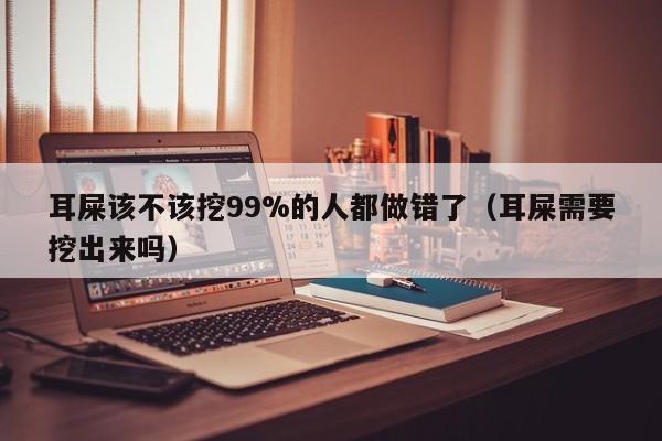 耳屎该不该挖99%的人都做错了（耳屎需要挖出来吗）