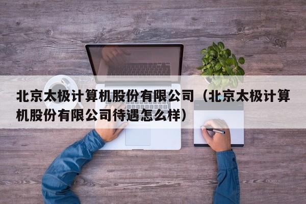 北京太极计算机股份有限公司（北京太极计算机股份有限公司待遇怎么样）