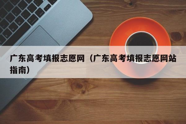 广东高考填报志愿网（广东高考填报志愿网站指南）