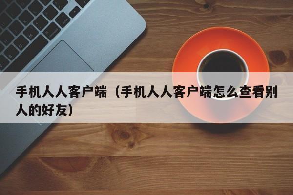 手机人人客户端（手机人人客户端怎么查看别人的好友）