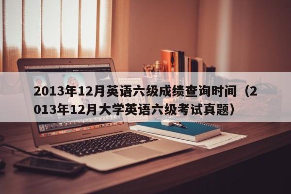 2013年12月英语六级成绩查询时间（2013年12月大学英语六级考试真题）