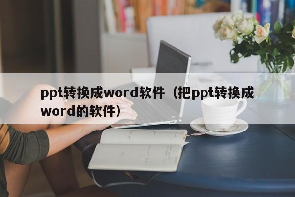 ppt转换成word软件（把ppt转换成word的软件）