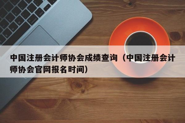 中国注册会计师协会成绩查询（中国注册会计师协会官网报名时间）