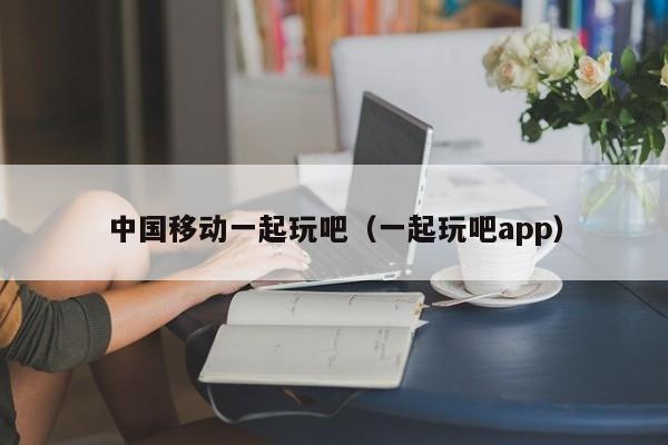 中国移动一起玩吧（一起玩吧app）