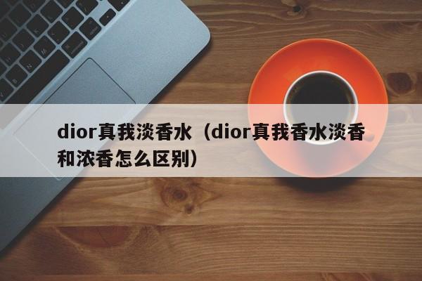 dior真我淡香水（dior真我香水淡香和浓香怎么区别）