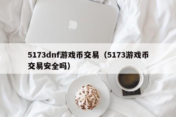 5173dnf游戏币交易（5173游戏币交易安全吗）