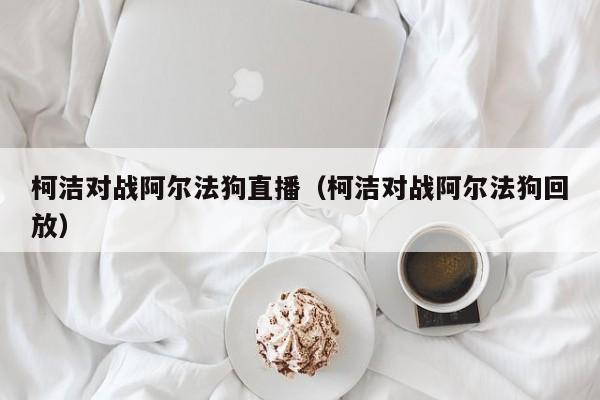 柯洁对战阿尔法狗直播（柯洁对战阿尔法狗回放）