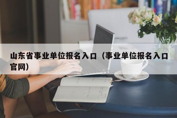 山东省事业单位报名入口（事业单位报名入口官网）