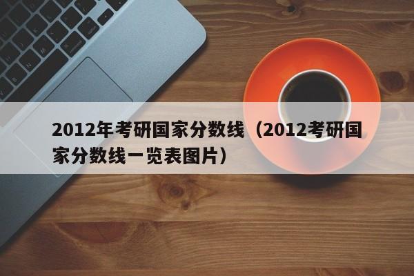 2012年考研国家分数线（2012考研国家分数线一览表图片）