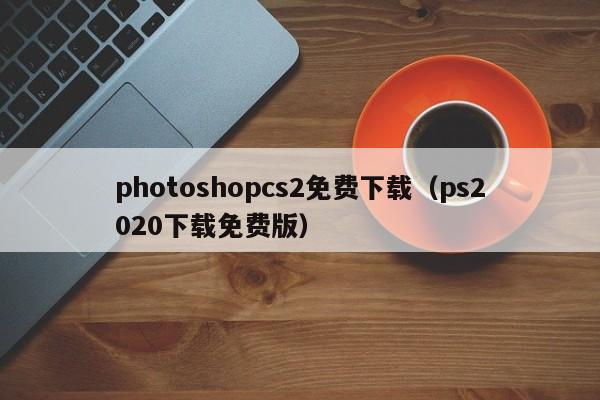 photoshopcs2免费下载（ps2020下载免费版）