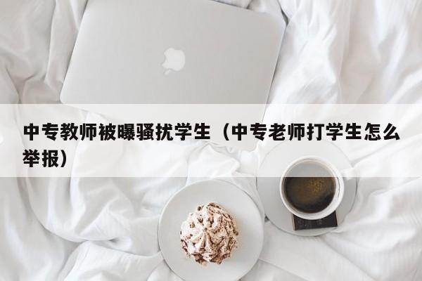 中专教师被曝骚扰学生（中专老师打学生怎么举报）