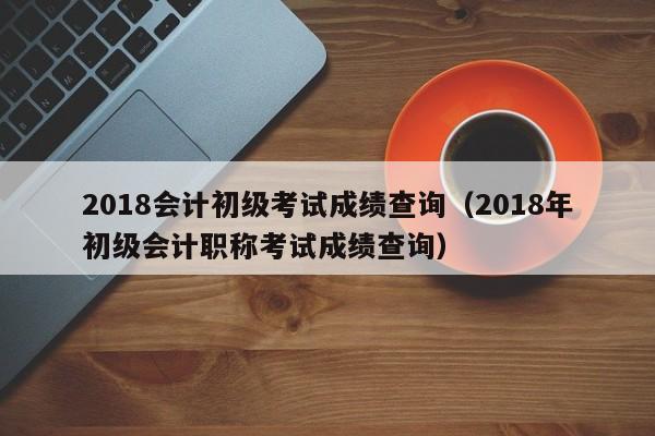 2018会计初级考试成绩查询（2018年初级会计职称考试成绩查询）