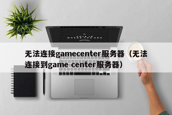 无法连接gamecenter服务器（无法连接到game center服务器）