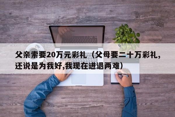 父亲索要20万元彩礼（父母要二十万彩礼,还说是为我好,我现在进退两难）