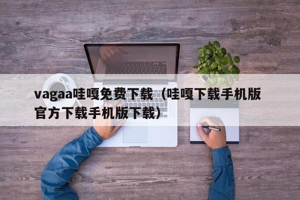 vagaa哇嘎免费下载（哇嘎下载手机版 官方下载手机版下载）