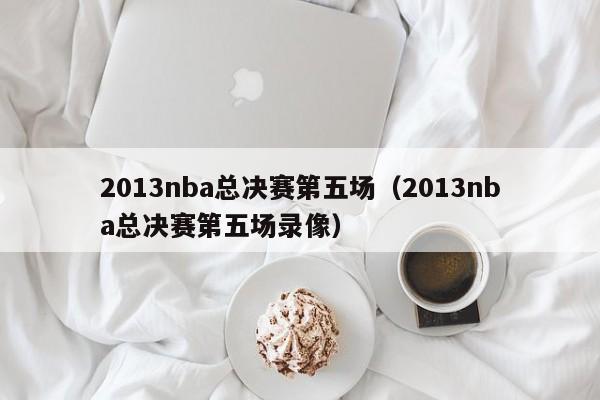 2013nba总决赛第五场（2013nba总决赛第五场录像）