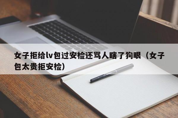 女子拒给lv包过安检还骂人瞎了狗眼（女子包太贵拒安检）