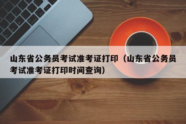 山东省公务员考试准考证打印（山东省公务员考试准考证打印时间查询）