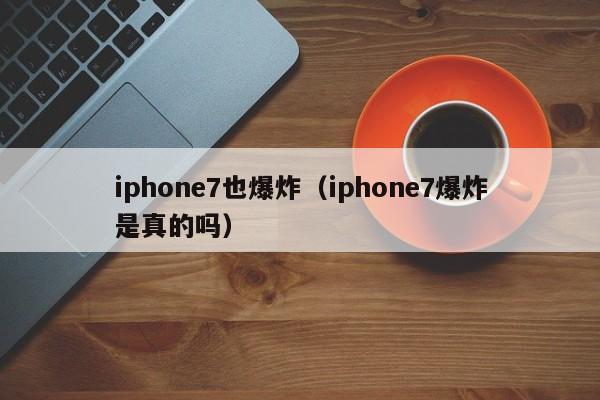 iphone7也爆炸（iphone7爆炸是真的吗）