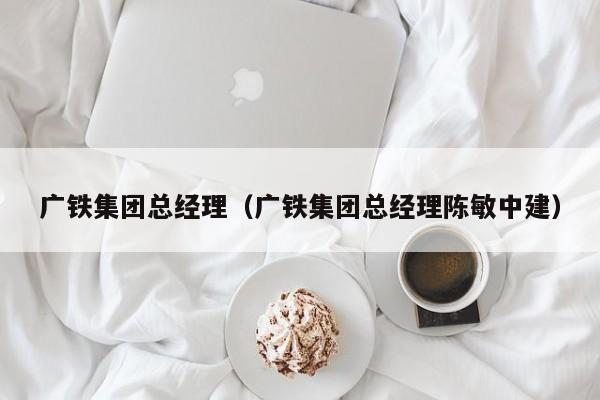 广铁集团总经理（广铁集团总经理陈敏中建）