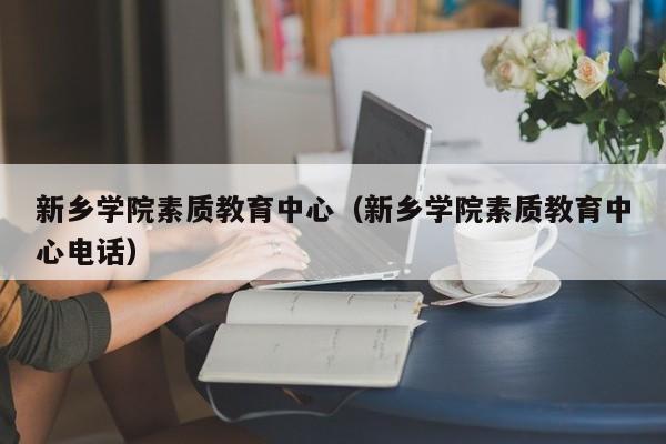 新乡学院素质教育中心（新乡学院素质教育中心电话）