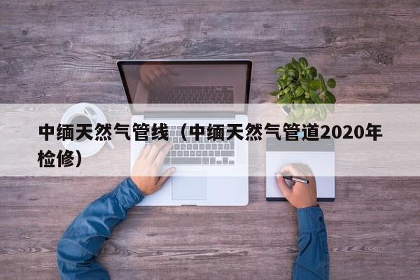 中缅天然气管线（中缅天然气管道2020年检修）