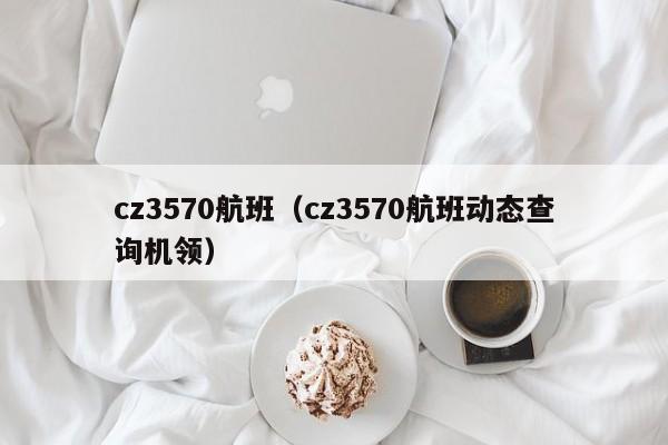 cz3570航班（cz3570航班动态查询机领）