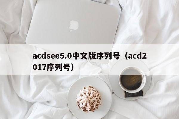 acdsee5.0中文版序列号（acd2017序列号）