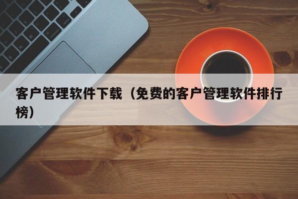 客户管理软件下载（免费的客户管理软件排行榜）