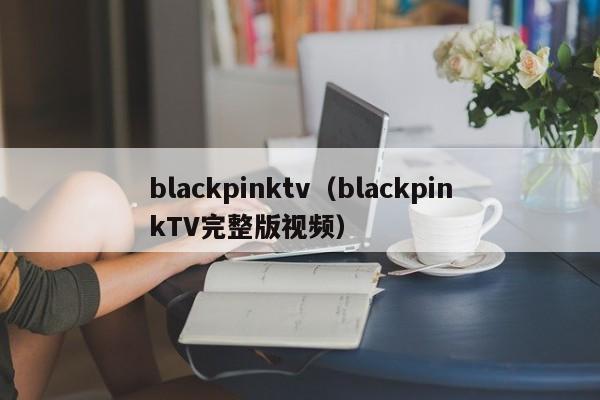 blackpinktv（blackpinkTV完整版视频）