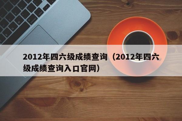 2012年四六级成绩查询（2012年四六级成绩查询入口官网）