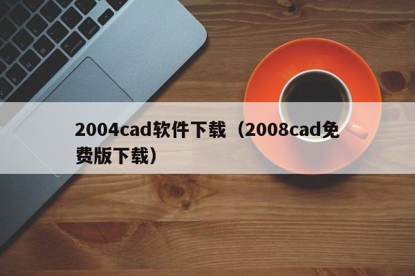 2004cad软件下载（2008cad免费版下载）