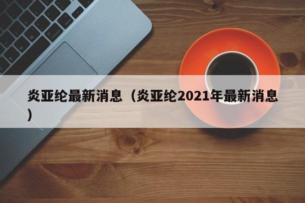 炎亚纶最新消息（炎亚纶2021年最新消息）