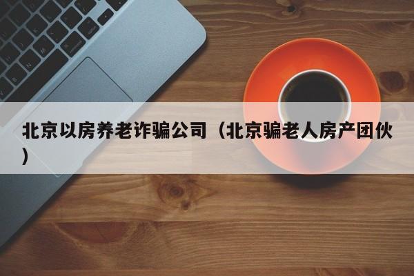 北京以房养老诈骗公司（北京骗老人房产团伙）